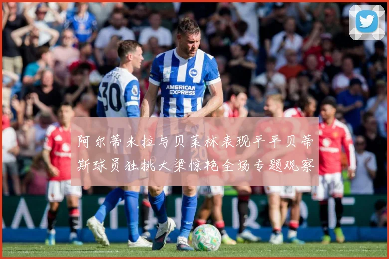 阿尔蒂米拉与贝莱林表现平平贝蒂斯球员独挑大梁惊艳全场专题观察