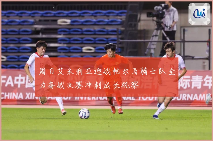 周日艾米利亚迎战帕尔马骑士队全力备战决赛冲刺成长观察