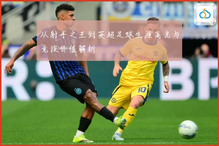 从射手之王到英超足球生涯高光与竞技价值解析