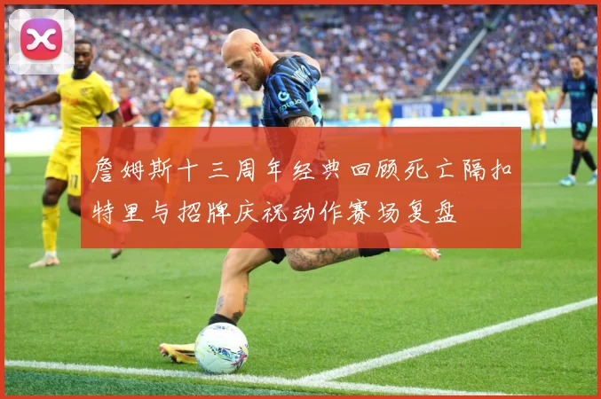 詹姆斯十三周年经典回顾死亡隔扣特里与招牌庆祝动作赛场复盘