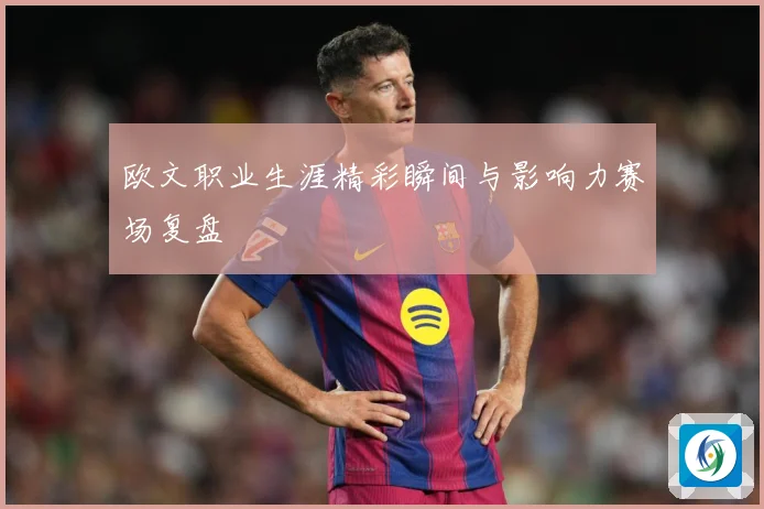 欧文职业生涯精彩瞬间与影响力赛场复盘