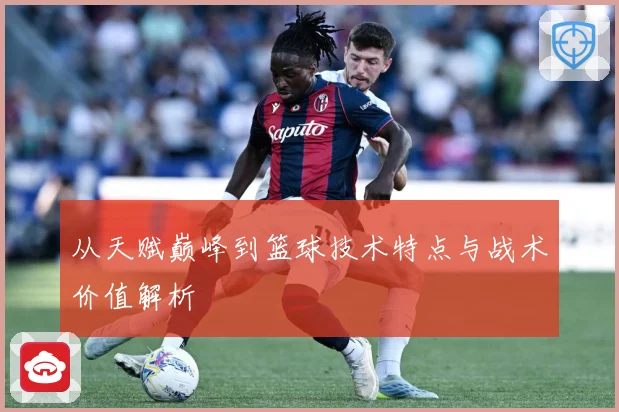 从天赋巅峰到篮球技术特点与战术价值解析