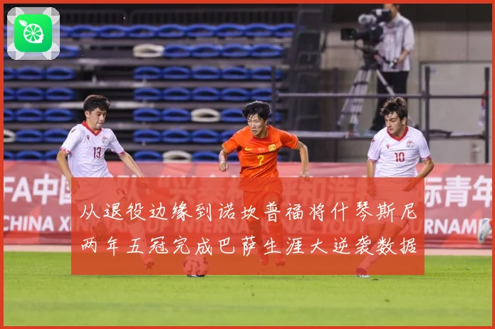 从退役边缘到诺坎普福将什琴斯尼两年五冠完成巴萨生涯大逆袭数据研判