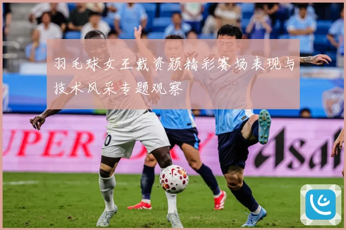 羽毛球女王戴资颖精彩赛场表现与技术风采专题观察
