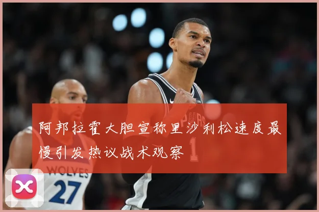阿邦拉霍大胆宣称里沙利松速度最慢引发热议战术观察
