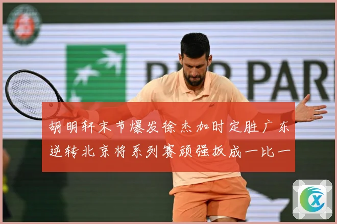 胡明轩末节爆发徐杰加时定胜广东逆转北京将系列赛顽强扳成一比一赛场复盘