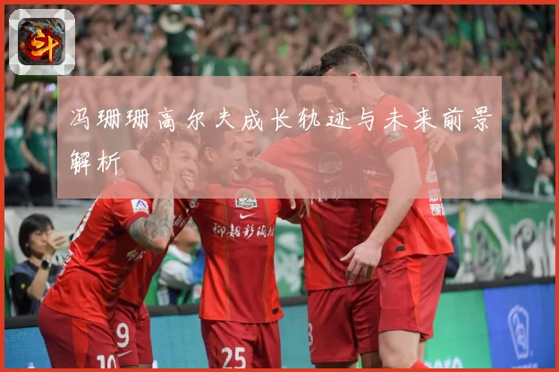 冯珊珊高尔夫成长轨迹与未来前景解析