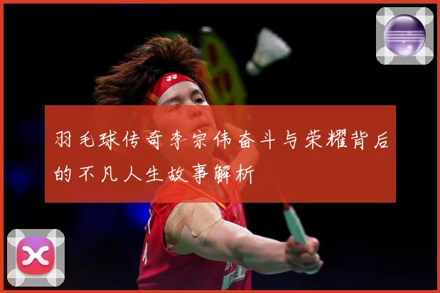 羽毛球传奇李宗伟奋斗与荣耀背后的不凡人生故事解析