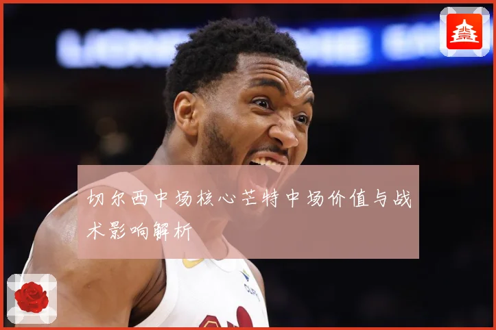 切尔西中场核心芒特中场价值与战术影响解析
