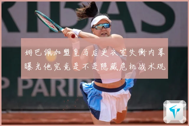 姆巴佩加盟皇马后更衣室失衡内幕曝光他究竟是不是隐藏危机战术观察