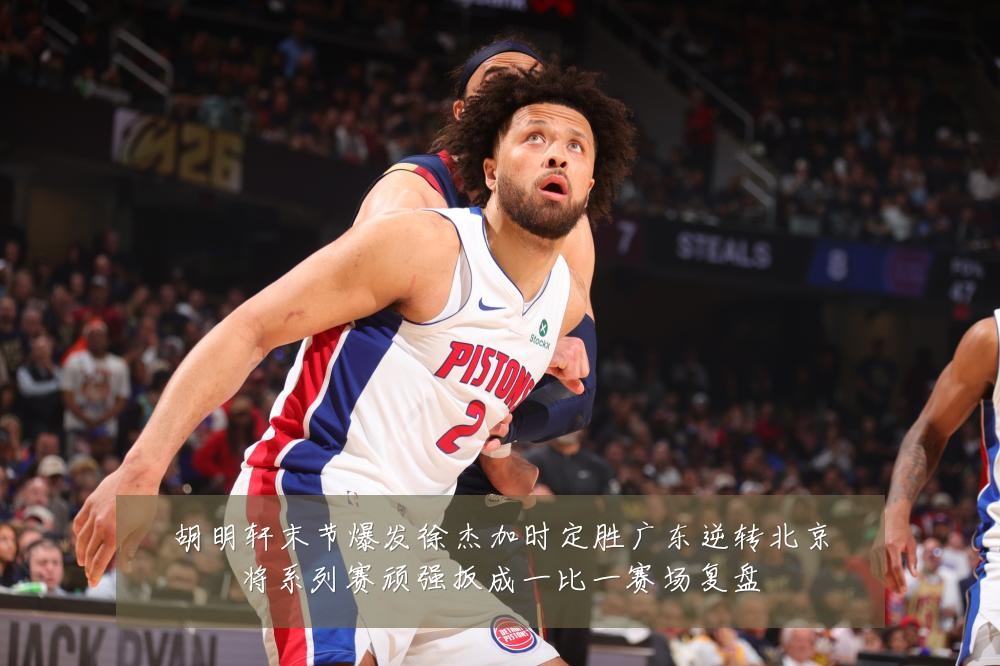 胡明轩末节爆发徐杰加时定胜广东逆转北京将系列赛顽强扳成一比一赛场复盘