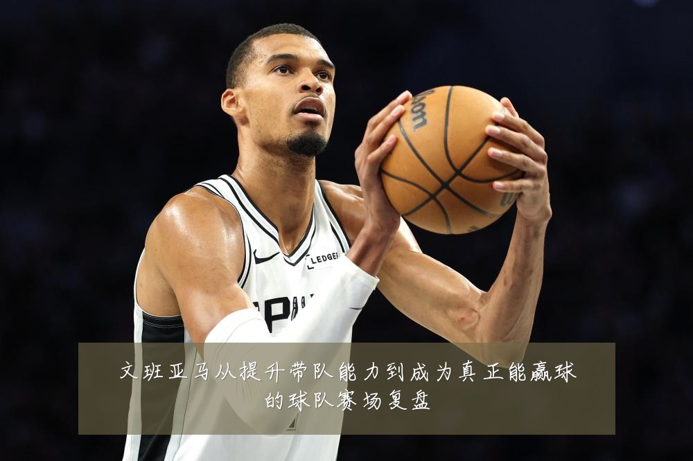 文班亚马从提升带队能力到成为真正能赢球的球队赛场复盘