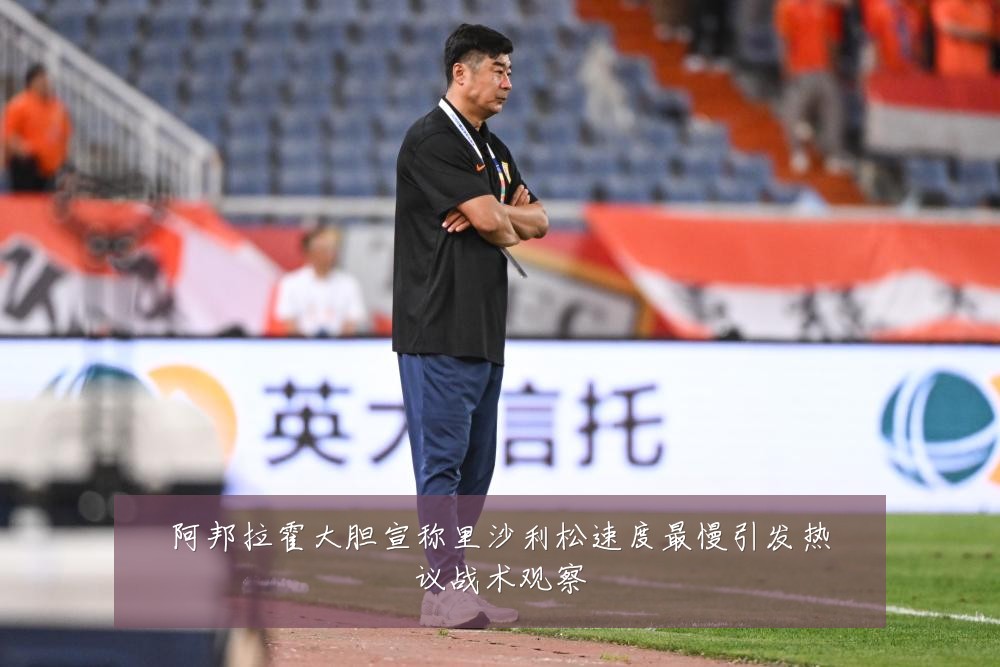 阿邦拉霍大胆宣称里沙利松速度最慢引发热议战术观察