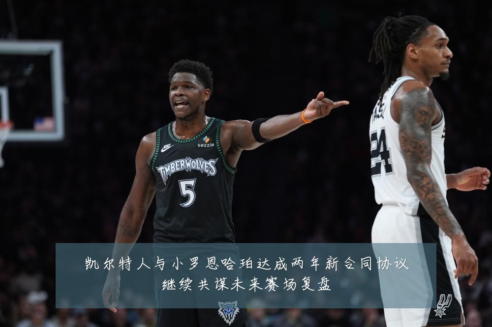 凯尔特人与小罗恩哈珀达成两年新合同协议继续共谋未来赛场复盘