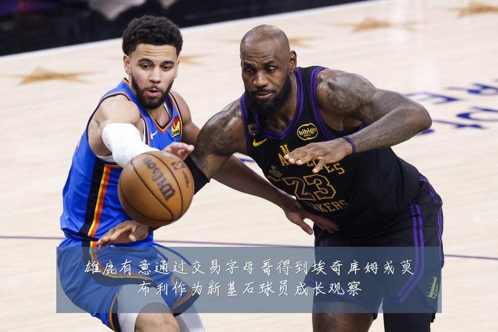 雄鹿有意通过交易字母哥得到埃奇库姆或莫布利作为新基石球员成长观察